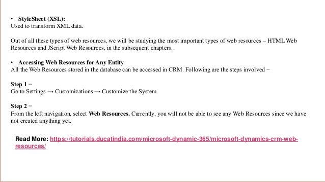 • StyleSheet (XSL):
Used to transform XML data.
Out of all these types of web resources, we will be studying the most important types of web resources – HTML Web
Resources and JScript Web Resources, in the subsequent chapters.
• Accessing Web Resources for Any Entity
All the Web Resources stored in the database can be accessed in CRM. Following are the steps involved −
Step 1 −
Go to Settings → Customizations → Customize the System.
Step 2 −
From the left navigation, select Web Resources. Currently, you will not be able to see any Web Resources since we have
not created anything yet.
Read More: https://tutorials.ducatindia.com/microsoft-dynamic-365/microsoft-dynamics-crm-web-
resources/
 