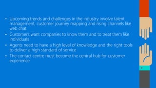 • Upcoming trends and challenges in the industry involve talent
management, customer journey mapping and rising channels like
web chat
• Customers want companies to know them and to treat them like
individuals
• Agents need to have a high level of knowledge and the right tools
to deliver a high standard of service
• The contact centre must become the central hub for customer
experience
 