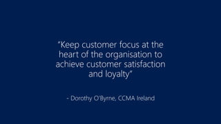 “Keep customer focus at the
heart of the organisation to
achieve customer satisfaction
and loyalty“
- Dorothy O’Byrne, CCMA Ireland
 