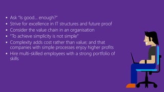  Ask “Is good… enough?”
 Strive for excellence in IT structures and future proof
 Consider the value chain in an organisation
 “To achieve simplicity is not simple”
 Complexity adds cost rather than value; and that
companies with simple processes enjoy higher profits
 Hire multi-skilled employees with a strong portfolio of
skills
 