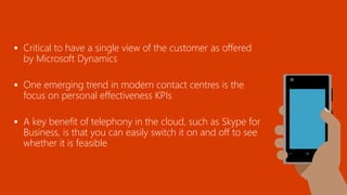  Critical to have a single view of the customer as offered
by Microsoft Dynamics
 One emerging trend in modern contact centres is the
focus on personal effectiveness KPIs
 A key benefit of telephony in the cloud, such as Skype for
Business, is that you can easily switch it on and off to see
whether it is feasible
 