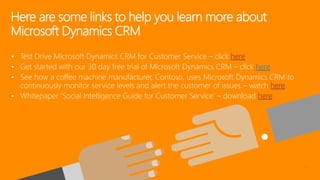 • Test Drive Microsoft Dynamics CRM for Customer Service – click
• Get started with our 30 day free trial of Microsoft Dynamics CRM – click here
• See how a coffee machine manufacturer, Contoso, uses Microsoft Dynamics CRM to
continuously monitor service levels and alert the customer of issues – watch
• Whitepaper ‘Social Intelligence Guide for Customer Service’ – download
Here are some links to help you learn more about
Microsoft Dynamics CRM
 
