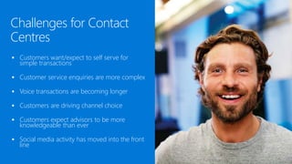  Customers want/expect to self serve for
simple transactions
 Customer service enquiries are more complex
 Voice transactions are becoming longer
 Customers are driving channel choice
 Customers expect advisors to be more
knowledgeable than ever
 Social media activity has moved into the front
line
Challenges for Contact
Centres
 