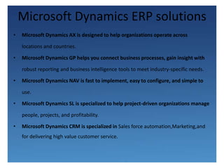Microsoft Dynamics ERP solutionsMicrosoft Dynamics AX is designed to help organizations operate across	locations and countries. Microsoft Dynamics GP helps you connect business processes, gain insight with	robust reporting and business intelligence tools to meet industry-specific needs.Microsoft Dynamics NAV is fast to implement, easy to configure, and simple touse. Microsoft Dynamics SL is specialized to help project-driven organizations manage	people, projects, and profitability.Microsoft Dynamics CRM is specialized in Sales force automation,Marketing,and for delivering high value customer service.