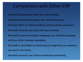 Comparison with Other ERPMicrosoft Dynamics can scale with your business.Microsoft Dynamics provides a low cost of ownership. Microsoft offers an industry-leading vertical partner ecosystem.Microsoft Dynamics can grow with your business. Microsoft Dynamics smoothly integrates your financial processes with your other business operations. Microsoft is committed to enhancing and supporting our solutions now and in the future.Microsoft Dynamics can improve employee productivity.