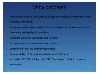 Why choose?This solution gives you the ability to include new products and services, which integrates with Billing.Manages a multi-location business in an integrated and complex environmentGenerating and qualifying more leads Increasing customer satisfaction and retention Increasing cross-sell and up-sell opportunities Streamlining sales and marketing processes Implementation of the solution within a short timeframeIntegrating E2E CRM solution with BSS (Oracle Based) stack for telecom businesses
