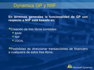 Dynamics GP y NIIF

En términos generales la funcionalidad de GP con
respecto a NIIF está basada en:

 Creación de tres libros contables:
    BASE
    NIIF
    LOCAL


  Posibilidad de direccionar transacciones de financiero
a cualquiera de estos tres libros.
 