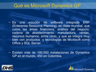 Qué es Microsoft Dynamics GP


– Es una solución de software integrada ERP
  (Enterprise Resource Planning) de clase mundial, que
  cubre las áreas financiera, análisis del negocio,
  cadena de abastecimiento, manufactura, ventas,
  recursos humanos, entre otras, y que se integra muy
  bien con productos y tecnologías de Microsoft como
  Office y SQL Server.

– Existen más de 100.000 instalaciones de Dynamics
  GP en el mundo. 450 en Colombia.
 