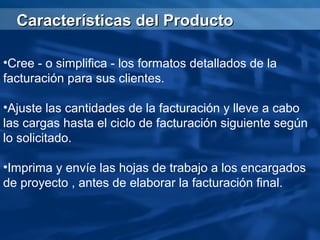 Características del Producto

•Cree - o simplifica - los formatos detallados de la
facturación para sus clientes.

•Ajuste las cantidades de la facturación y lleve a cabo
las cargas hasta el ciclo de facturación siguiente según
lo solicitado.

•Imprima y envíe las hojas de trabajo a los encargados
de proyecto , antes de elaborar la facturación final.
 