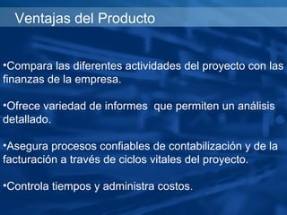 Ventajas del Producto


•Compara las diferentes actividades del proyecto con las
finanzas de la empresa.

•Ofrece variedad de informes que permiten un análisis
detallado.

•Asegura procesos confiables de contabilización y de la
facturación a través de ciclos vitales del proyecto.

•Controla tiempos y administra costos.
 