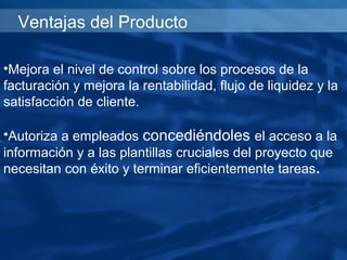 Ventajas del Producto

•Mejora el nivel de control sobre los procesos de la
facturación y mejora la rentabilidad, flujo de liquidez y la
satisfacción de cliente.

•Autoriza a empleados concediéndoles el acceso a la
información y a las plantillas cruciales del proyecto que
necesitan con éxito y terminar eficientemente tareas.
 