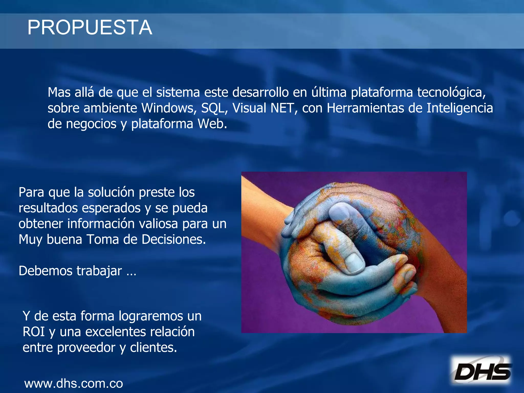 PROPUESTA www.dhs.com.co Mas allá de que el sistema este desarrollo en última plataforma tecnológica, sobre ambiente Windows, SQL, Visual NET, con Herramientas de Inteligencia  de negocios y plataforma Web. Para que la solución preste los resultados esperados y se pueda obtener información valiosa para un Muy buena Toma de Decisiones. Debemos trabajar … Y de esta forma lograremos un ROI y una excelentes relación entre proveedor y clientes. 