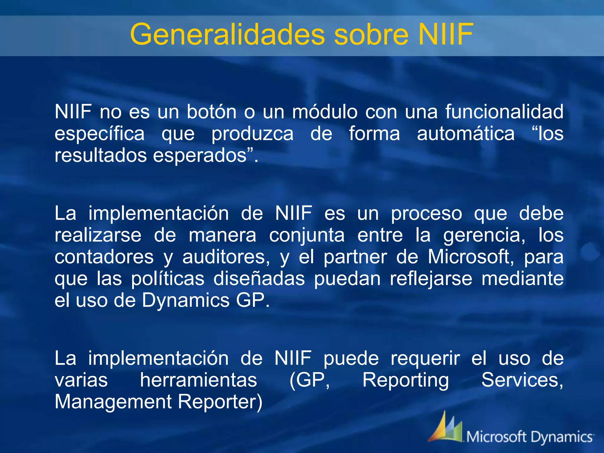Generalidades sobre NIIF
NIIF no es un botón o un módulo con una funcionalidad
específica que produzca de forma automática “los
resultados esperados”.
La implementación de NIIF es un proceso que debe
realizarse de manera conjunta entre la gerencia, los
contadores y auditores, y el partner de Microsoft, para
que las políticas diseñadas puedan reflejarse mediante
el uso de Dynamics GP.

La implementación de NIIF puede requerir el uso de
varias
herramientas
(GP,
Reporting
Services,
Management Reporter)

 