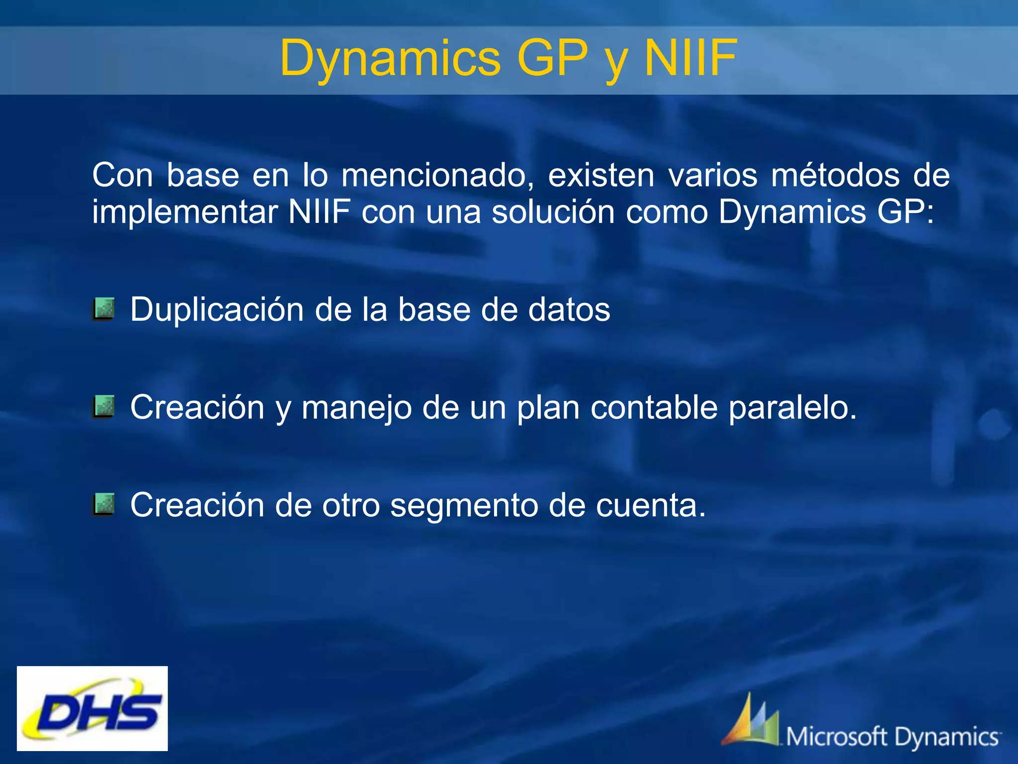 Dynamics GP y NIIF
Con base en lo mencionado, existen varios métodos de
implementar NIIF con una solución como Dynamics GP:
Duplicación de la base de datos
Creación y manejo de un plan contable paralelo.
Creación de otro segmento de cuenta.

 