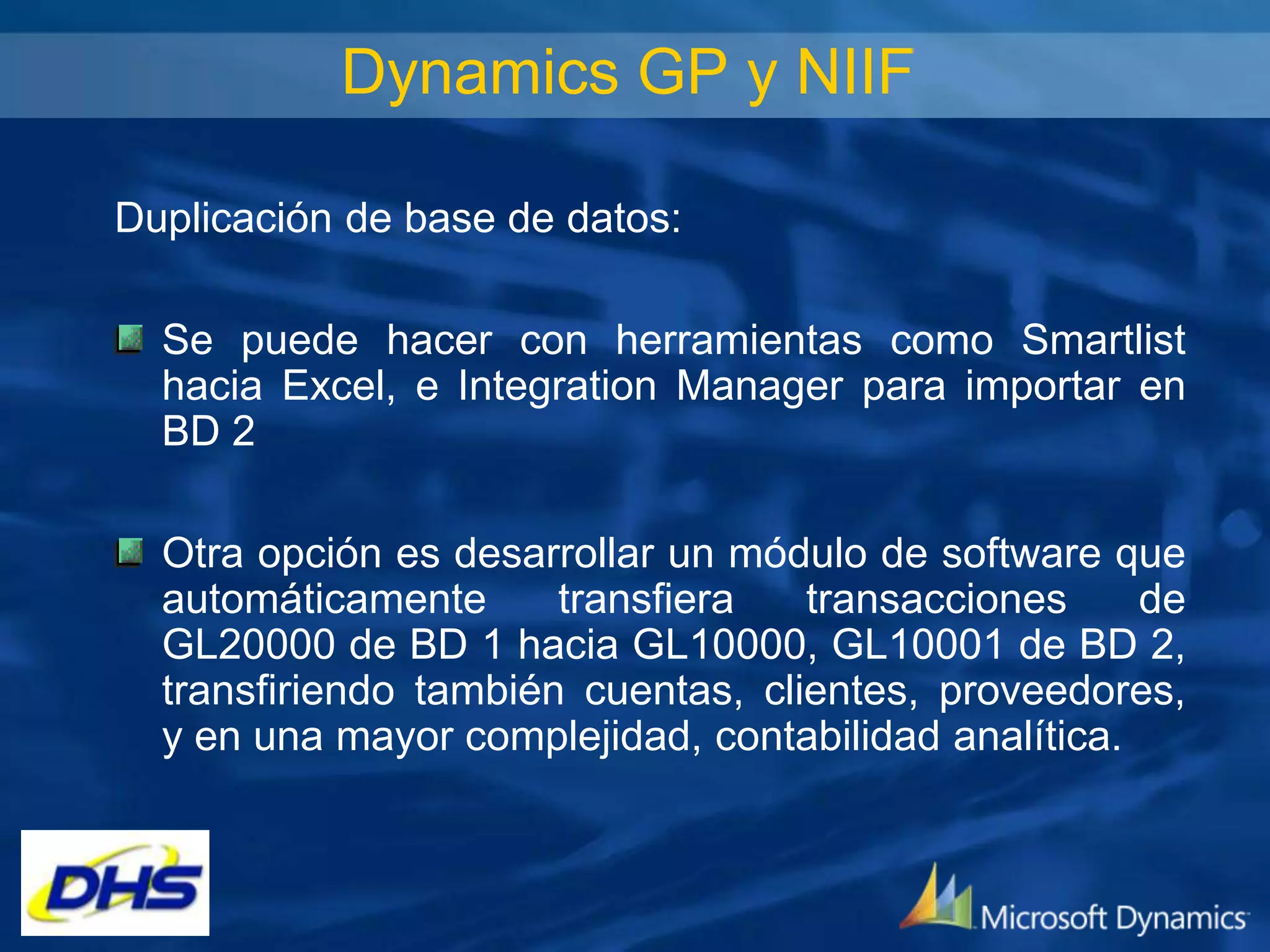 Dynamics GP y NIIF
Duplicación de base de datos:
Se puede hacer con herramientas como Smartlist
hacia Excel, e Integration Manager para importar en
BD 2
Otra opción es desarrollar un módulo de software que
automáticamente
transfiera
transacciones
de
GL20000 de BD 1 hacia GL10000, GL10001 de BD 2,
transfiriendo también cuentas, clientes, proveedores,
y en una mayor complejidad, contabilidad analítica.

 