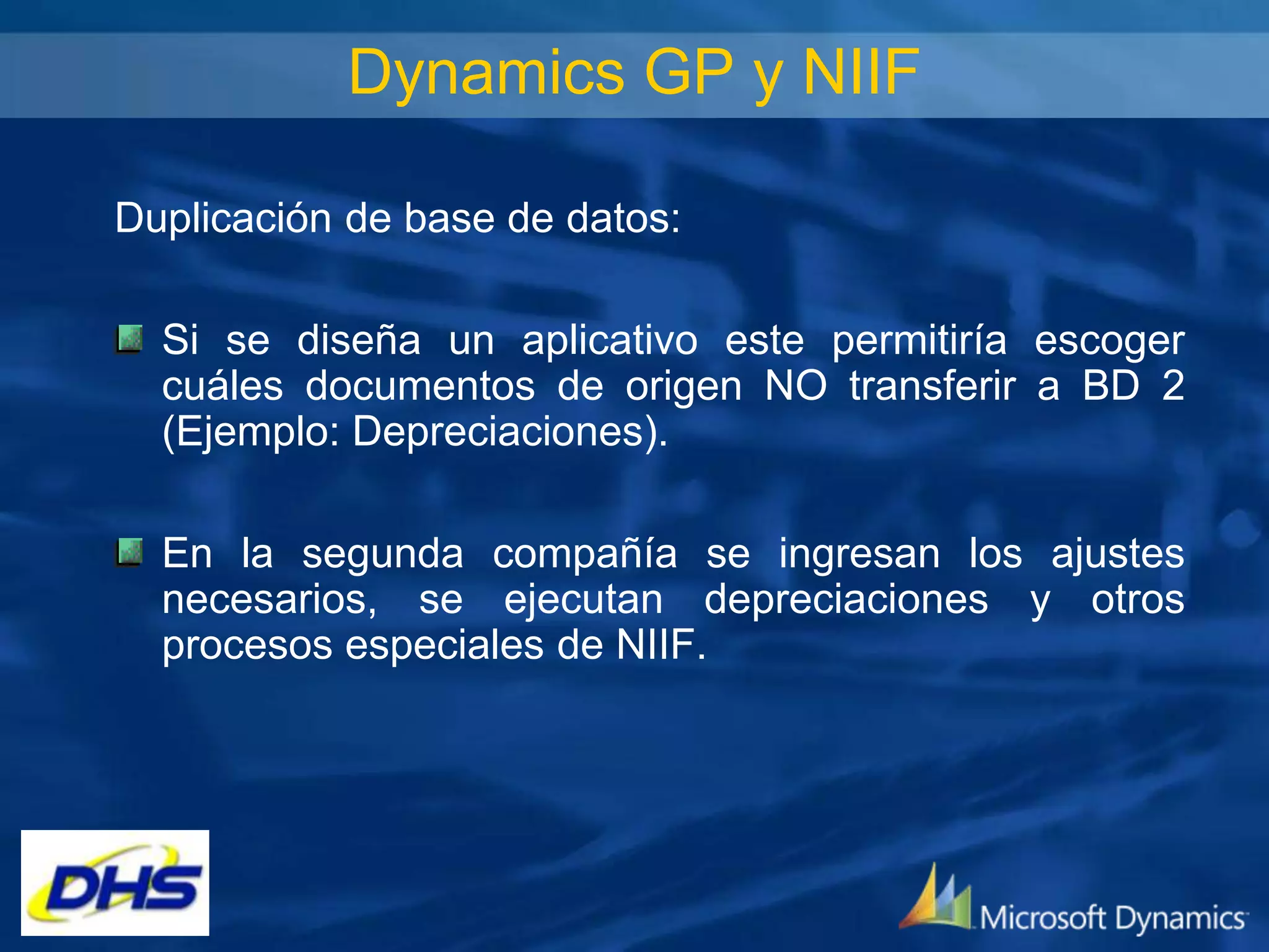 Dynamics GP y NIIF
Duplicación de base de datos:
Si se diseña un aplicativo este permitiría escoger
cuáles documentos de origen NO transferir a BD 2
(Ejemplo: Depreciaciones).
En la segunda compañía se ingresan los ajustes
necesarios, se ejecutan depreciaciones y otros
procesos especiales de NIIF.

 