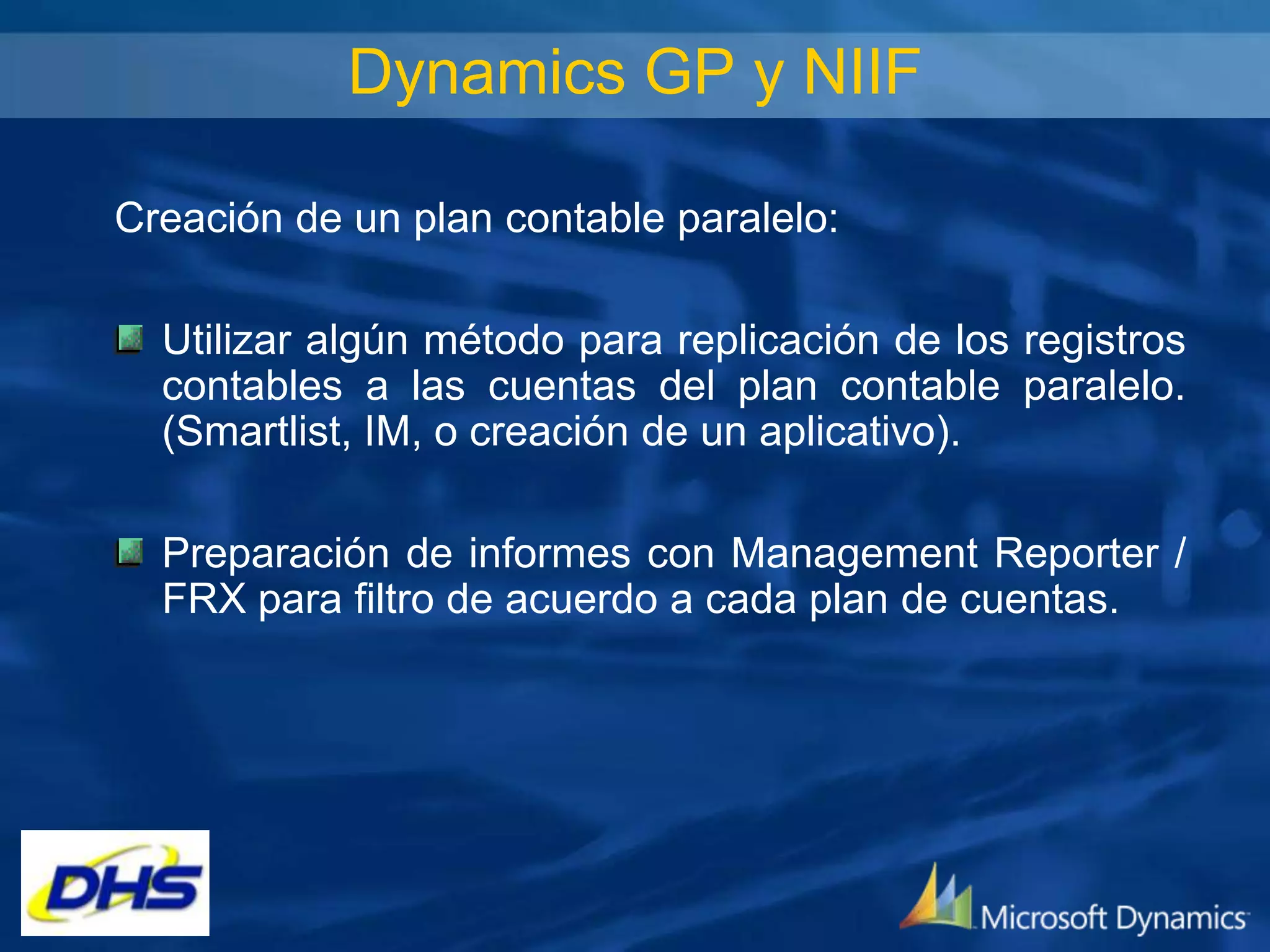 Dynamics GP y NIIF
Creación de un plan contable paralelo:
Utilizar algún método para replicación de los registros
contables a las cuentas del plan contable paralelo.
(Smartlist, IM, o creación de un aplicativo).
Preparación de informes con Management Reporter /
FRX para filtro de acuerdo a cada plan de cuentas.

 