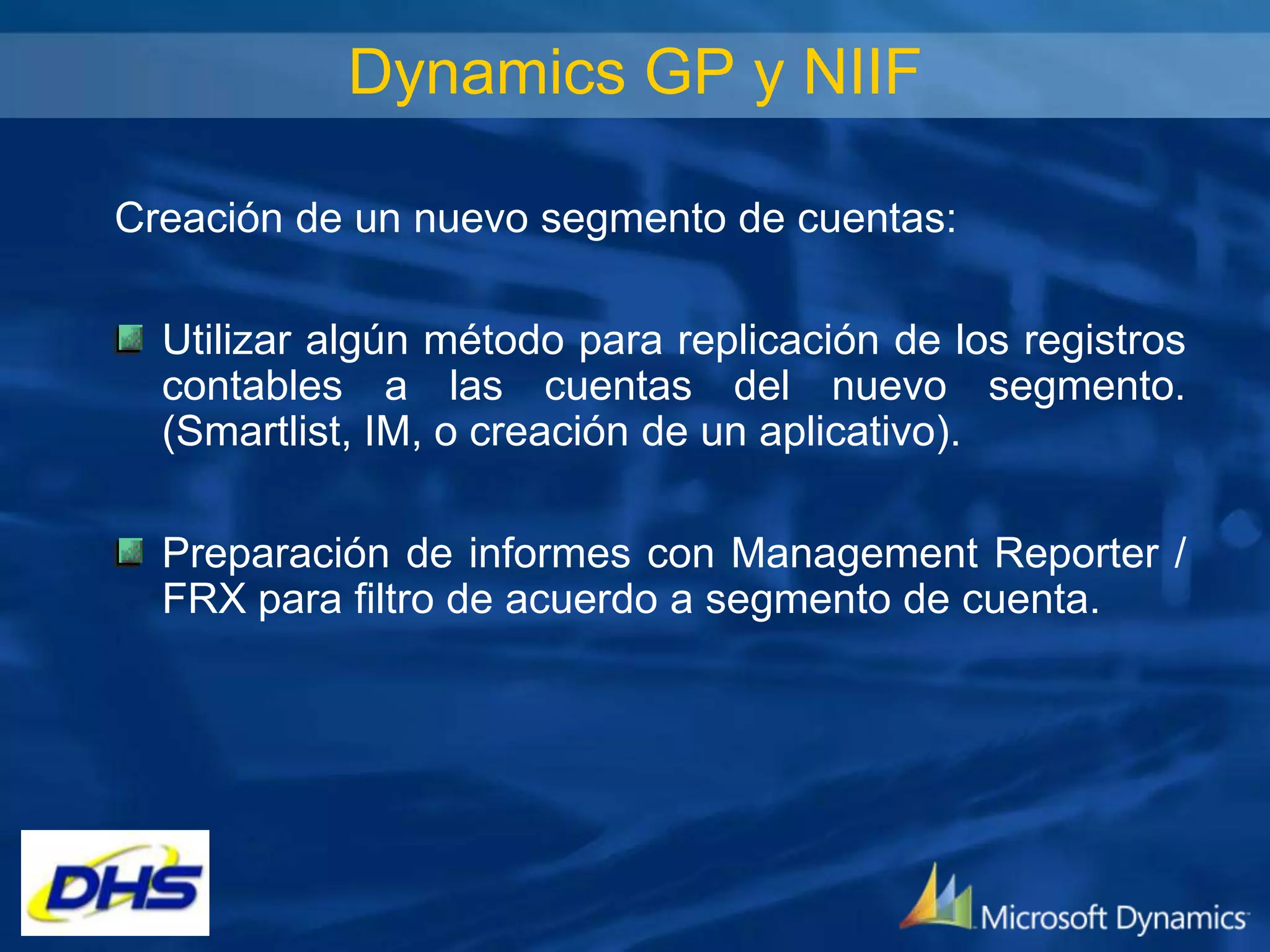 Dynamics GP y NIIF
Creación de un nuevo segmento de cuentas:
Utilizar algún método para replicación de los registros
contables a las cuentas del nuevo segmento.
(Smartlist, IM, o creación de un aplicativo).
Preparación de informes con Management Reporter /
FRX para filtro de acuerdo a segmento de cuenta.

 