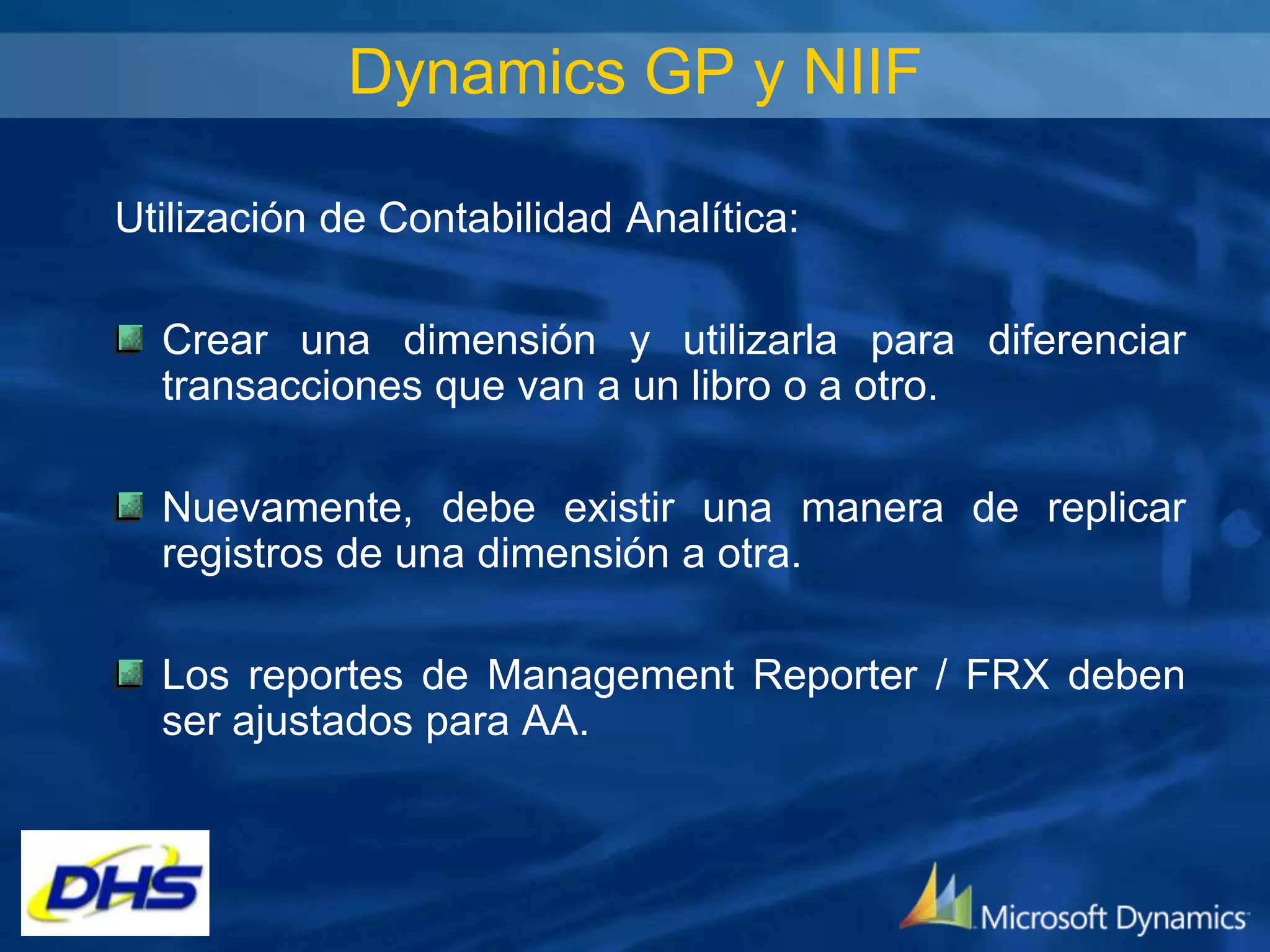 Dynamics GP y NIIF
Utilización de Contabilidad Analítica:
Crear una dimensión y utilizarla para diferenciar
transacciones que van a un libro o a otro.
Nuevamente, debe existir una manera de replicar
registros de una dimensión a otra.

Los reportes de Management Reporter / FRX deben
ser ajustados para AA.

 