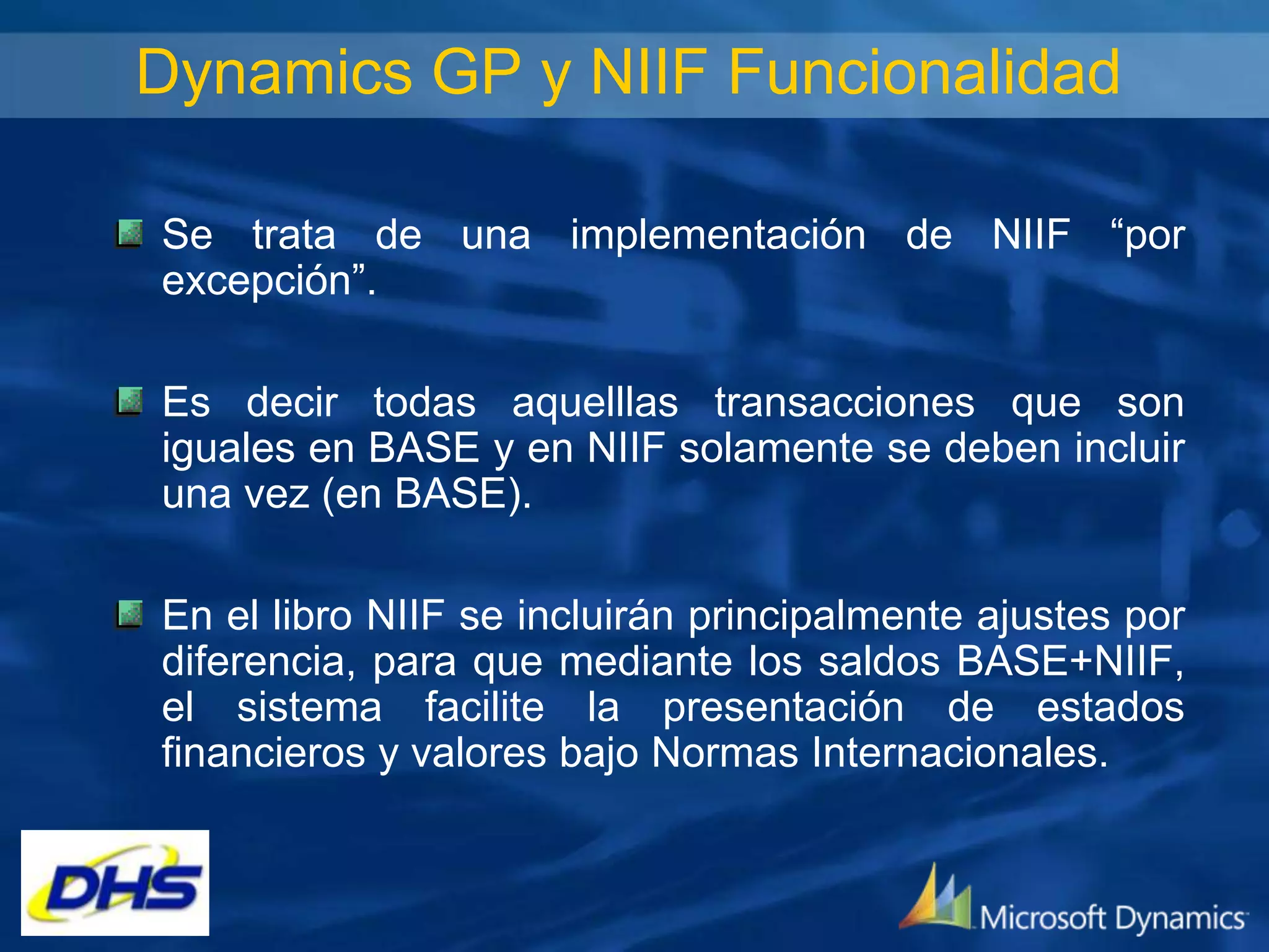 Dynamics GP y NIIF Funcionalidad
Se trata de una implementación de NIIF “por
excepción”.
Es decir todas aquelllas transacciones que son
iguales en BASE y en NIIF solamente se deben incluir
una vez (en BASE).
En el libro NIIF se incluirán principalmente ajustes por
diferencia, para que mediante los saldos BASE+NIIF,
el sistema facilite la presentación de estados
financieros y valores bajo Normas Internacionales.

 