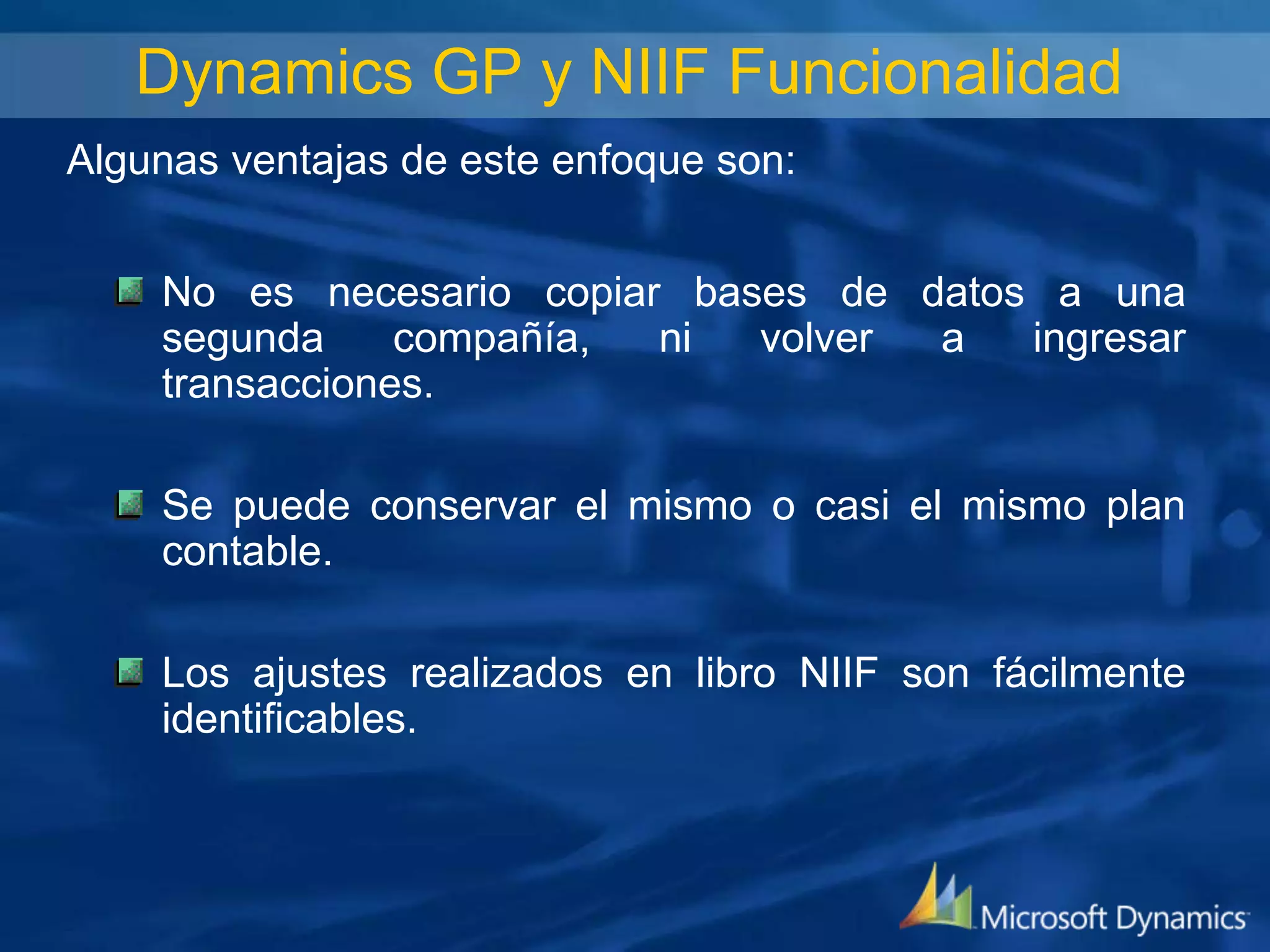 Dynamics GP y NIIF Funcionalidad
Algunas ventajas de este enfoque son:
No es necesario copiar bases de datos a una
segunda
compañía,
ni
volver
a
ingresar
transacciones.
Se puede conservar el mismo o casi el mismo plan
contable.

Los ajustes realizados en libro NIIF son fácilmente
identificables.

 