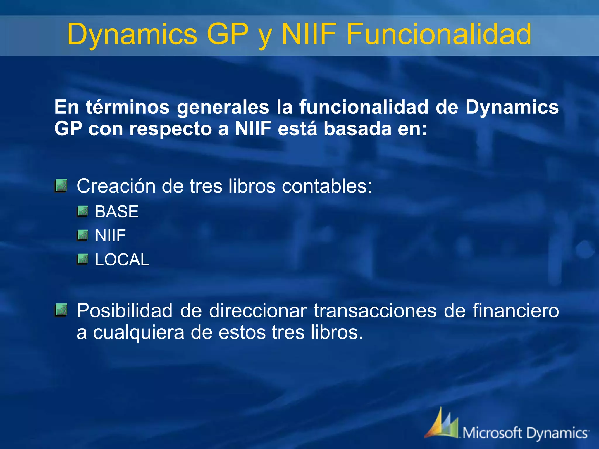 Dynamics GP y NIIF Funcionalidad
En términos generales la funcionalidad de Dynamics
GP con respecto a NIIF está basada en:
Creación de tres libros contables:
BASE
NIIF
LOCAL

Posibilidad de direccionar transacciones de financiero
a cualquiera de estos tres libros.

 