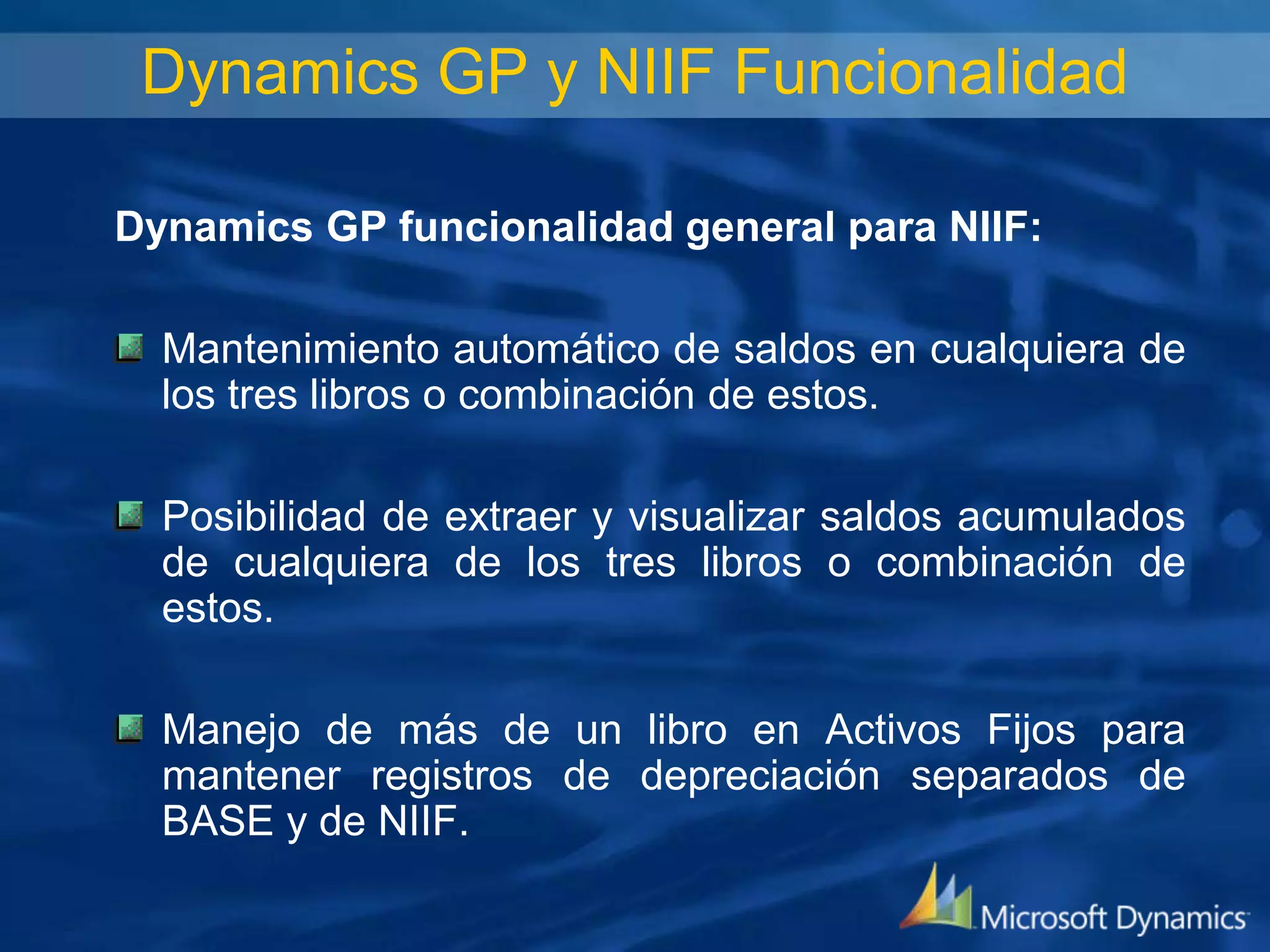 Dynamics GP y NIIF Funcionalidad
Dynamics GP funcionalidad general para NIIF:

Mantenimiento automático de saldos en cualquiera de
los tres libros o combinación de estos.
Posibilidad de extraer y visualizar saldos acumulados
de cualquiera de los tres libros o combinación de
estos.
Manejo de más de un libro en Activos Fijos para
mantener registros de depreciación separados de
BASE y de NIIF.

 
