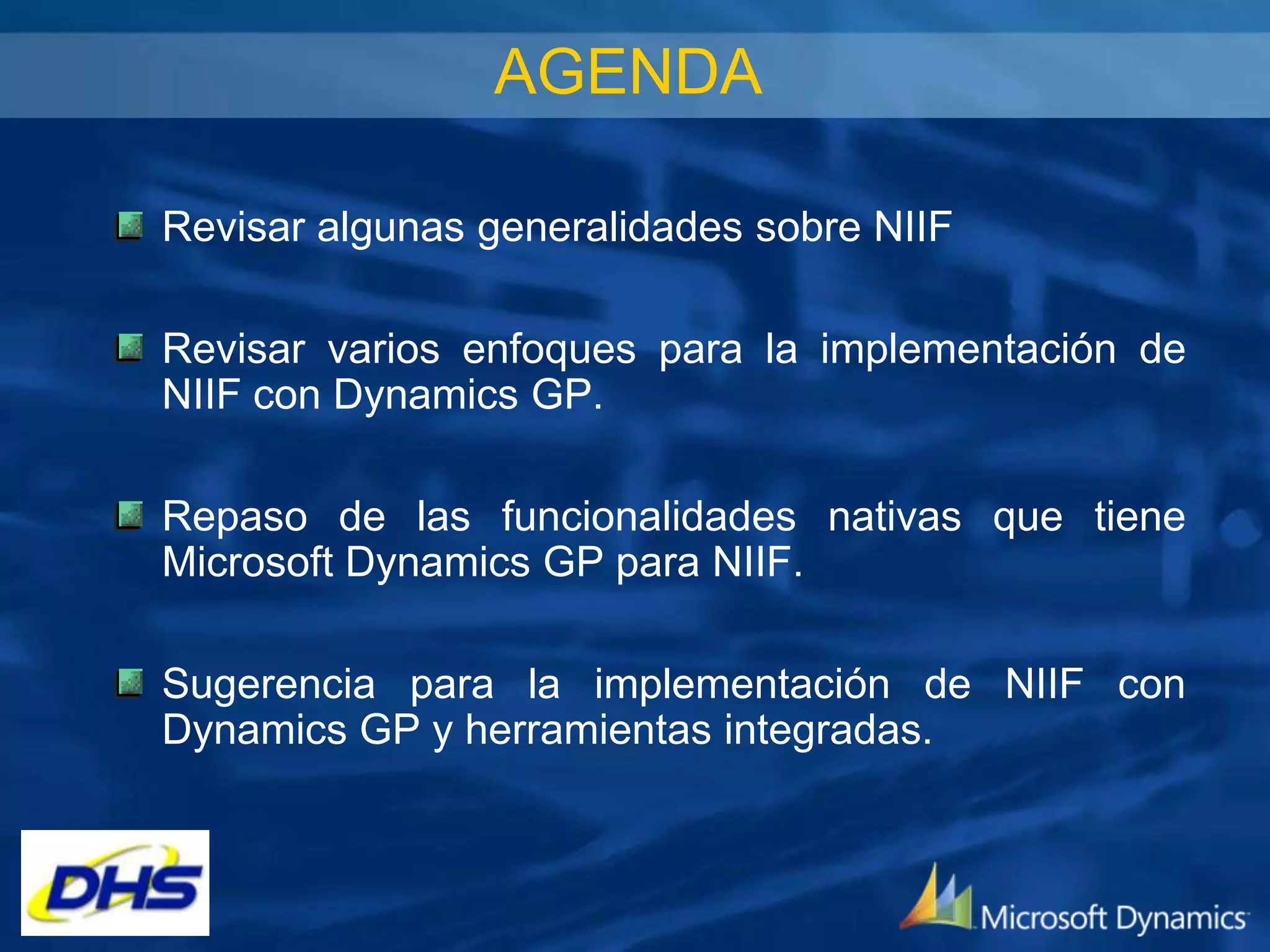 AGENDA
Revisar algunas generalidades sobre NIIF

Revisar varios enfoques para la implementación de
NIIF con Dynamics GP.
Repaso de las funcionalidades nativas que tiene
Microsoft Dynamics GP para NIIF.
Sugerencia para la implementación de NIIF con
Dynamics GP y herramientas integradas.

 