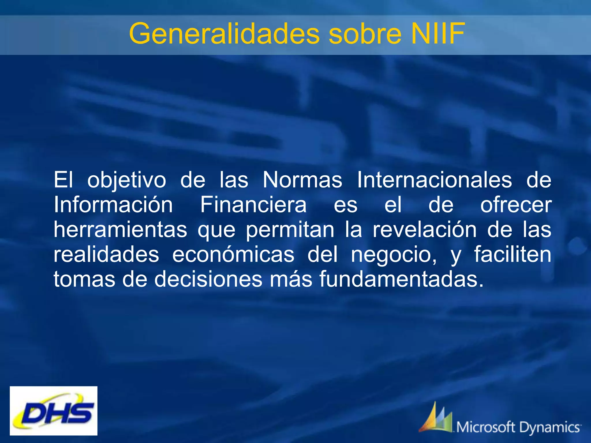 Generalidades sobre NIIF

El objetivo de las Normas Internacionales de
Información Financiera es el de ofrecer
herramientas que permitan la revelación de las
realidades económicas del negocio, y faciliten
tomas de decisiones más fundamentadas.

 