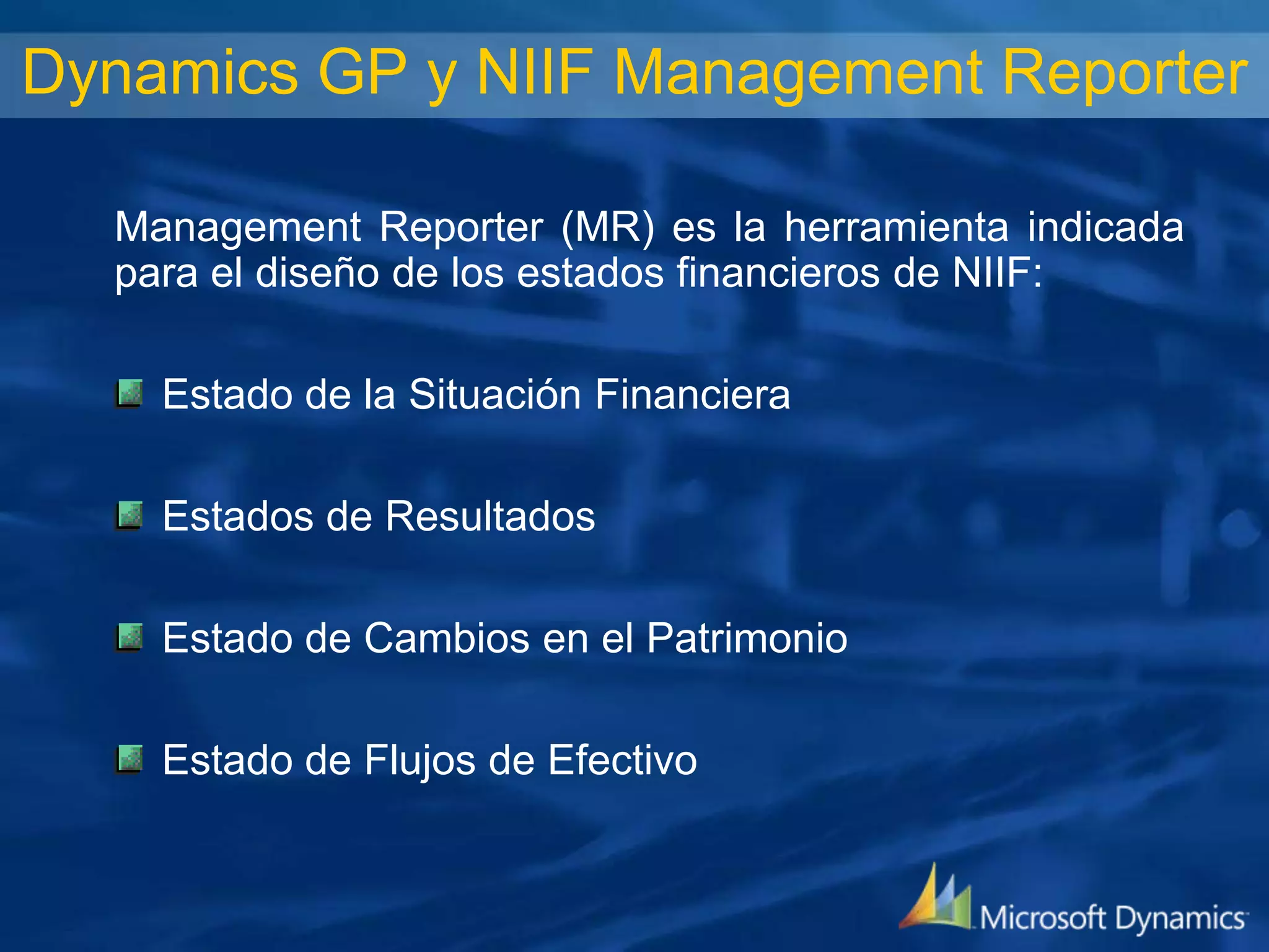 Dynamics GP y NIIF Management Reporter
Management Reporter (MR) es la herramienta indicada
para el diseño de los estados financieros de NIIF:
Estado de la Situación Financiera
Estados de Resultados
Estado de Cambios en el Patrimonio

Estado de Flujos de Efectivo

 