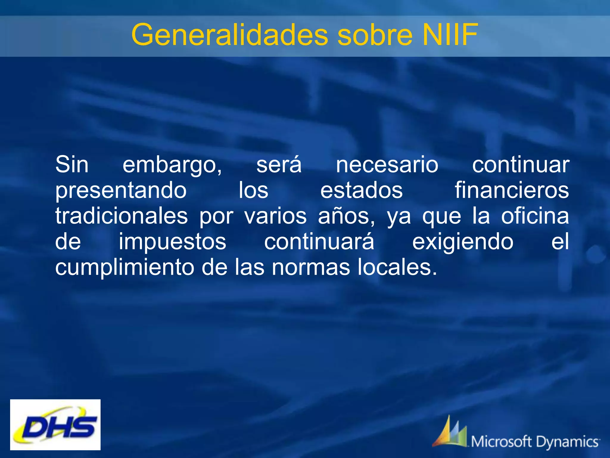 Generalidades sobre NIIF

Sin embargo, será necesario continuar
presentando
los
estados
financieros
tradicionales por varios años, ya que la oficina
de
impuestos
continuará
exigiendo
el
cumplimiento de las normas locales.

 