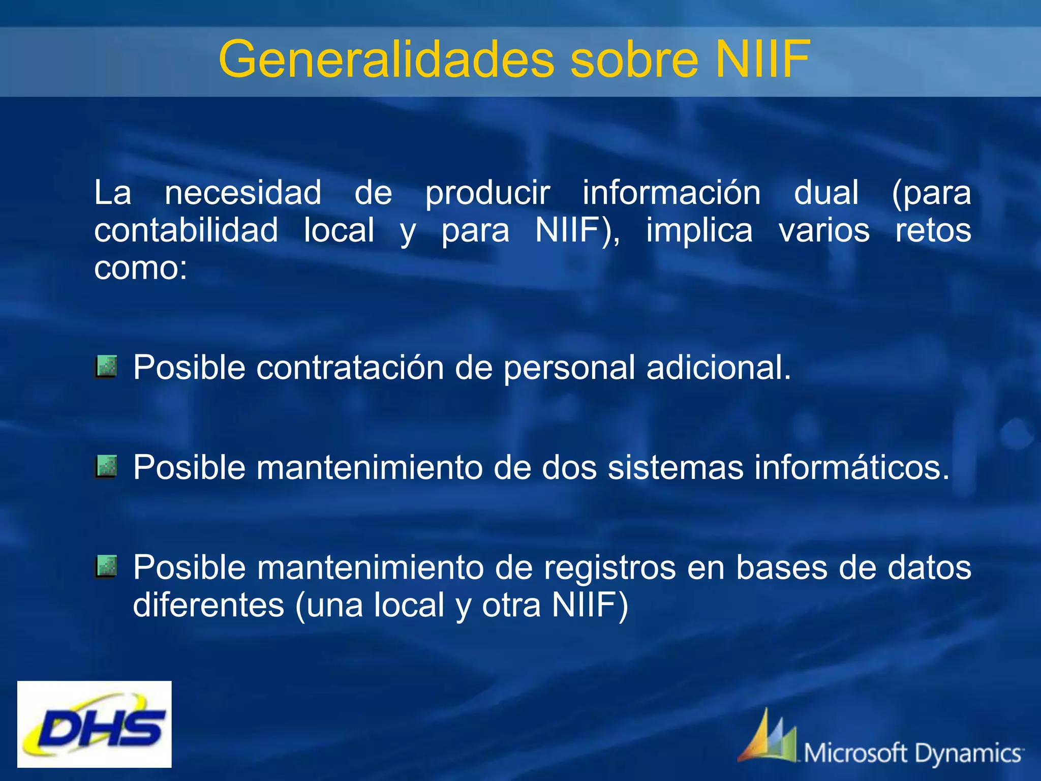 Generalidades sobre NIIF
La necesidad de producir información dual (para
contabilidad local y para NIIF), implica varios retos
como:
Posible contratación de personal adicional.

Posible mantenimiento de dos sistemas informáticos.
Posible mantenimiento de registros en bases de datos
diferentes (una local y otra NIIF)

 