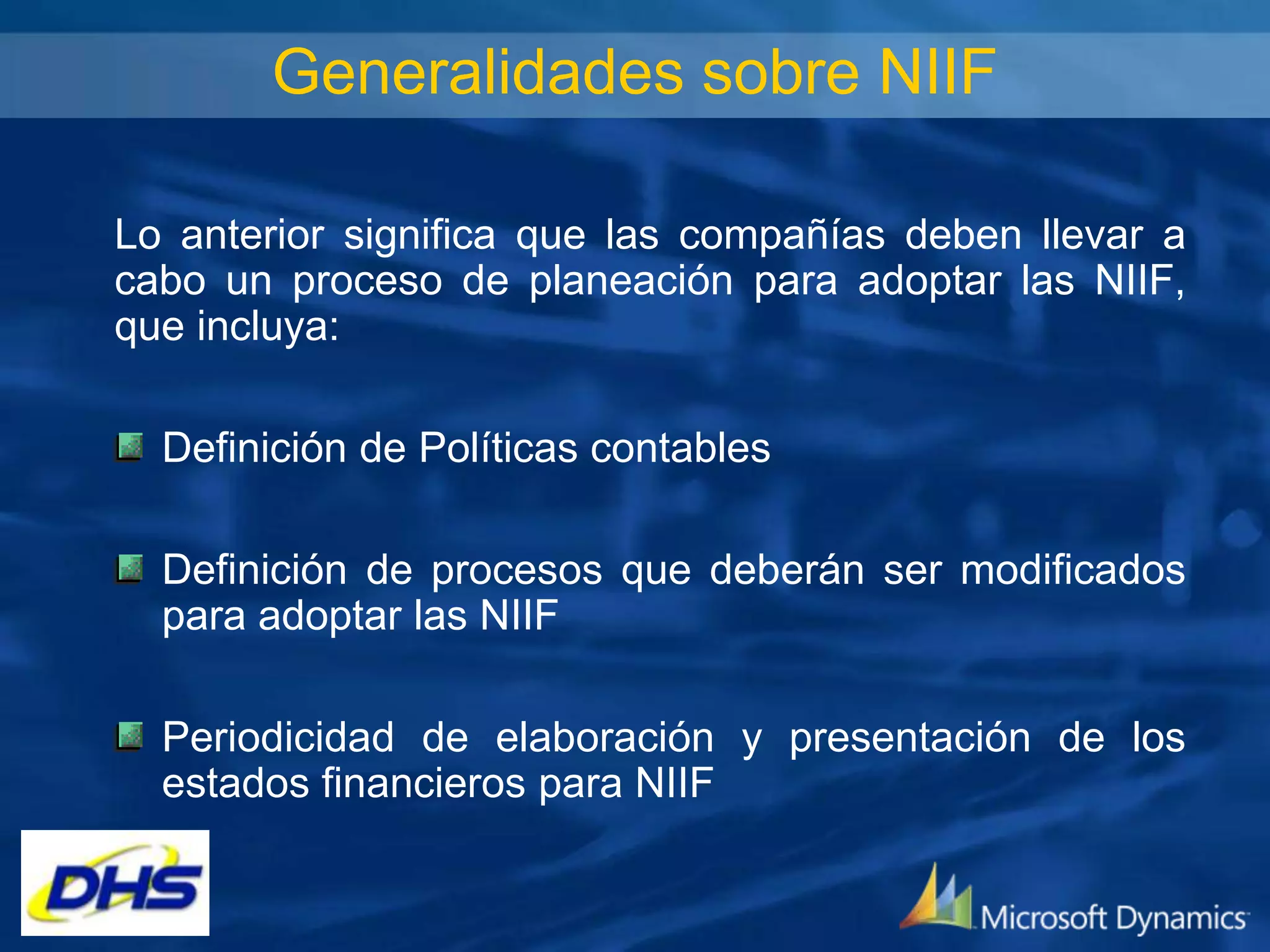 Generalidades sobre NIIF
Lo anterior significa que las compañías deben llevar a
cabo un proceso de planeación para adoptar las NIIF,
que incluya:
Definición de Políticas contables

Definición de procesos que deberán ser modificados
para adoptar las NIIF
Periodicidad de elaboración y presentación de los
estados financieros para NIIF

 