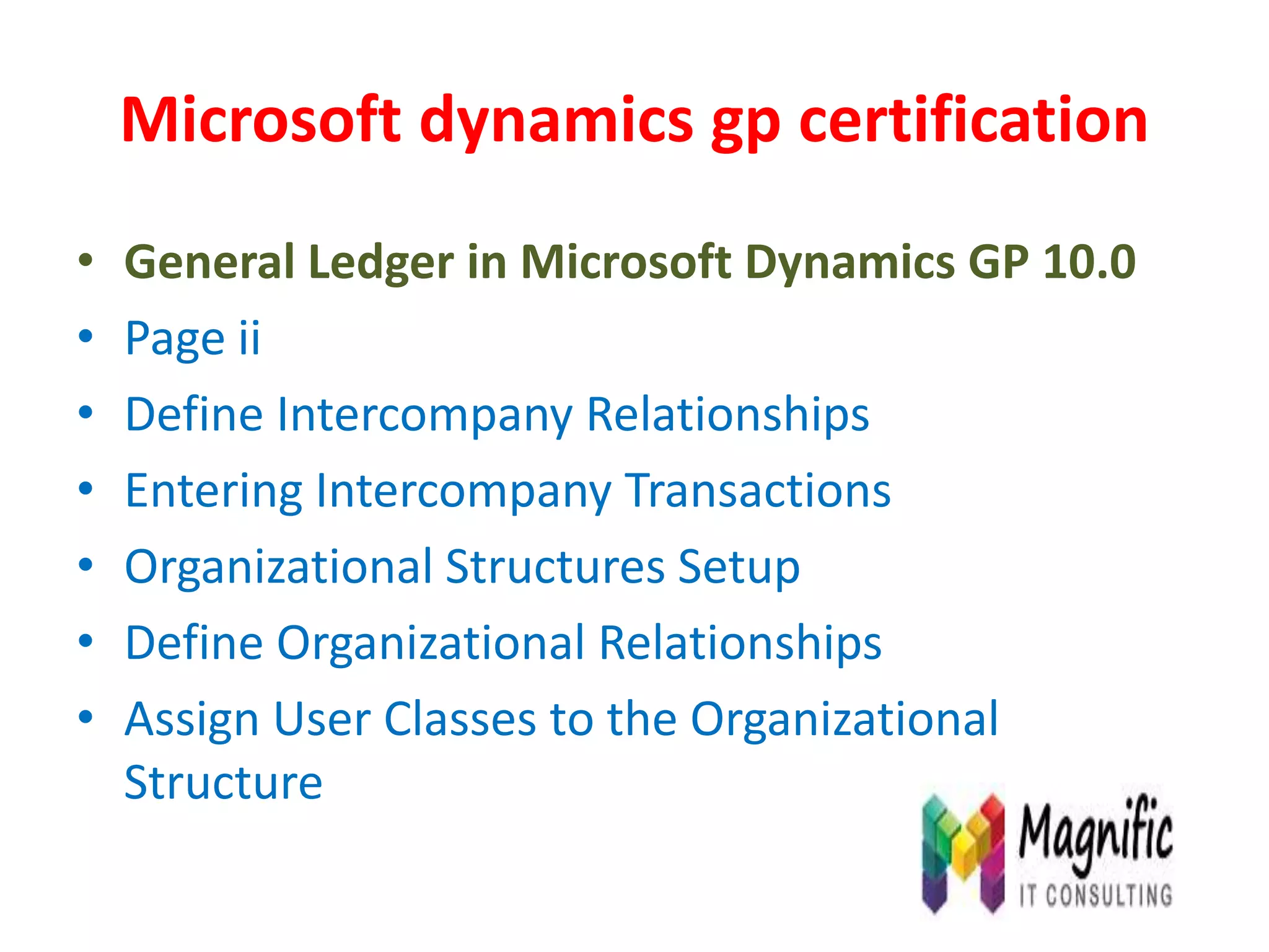 Microsoft dynamics gp certification
• General Ledger in Microsoft Dynamics GP 10.0
• Page ii
• Define Intercompany Relationships
• Entering Intercompany Transactions
• Organizational Structures Setup
• Define Organizational Relationships
• Assign User Classes to the Organizational
Structure
 