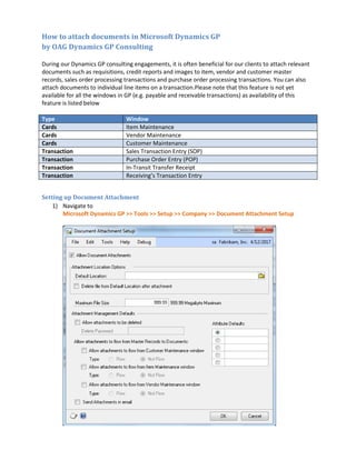How to attach documents in Microsoft Dynamics GP
by OAG Dynamics GP Consulting
During our Dynamics GP consulting engagements, it is often beneficial for our clients to attach relevant
documents such as requisitions, credit reports and images to item, vendor and customer master
records, sales order processing transactions and purchase order processing transactions. You can also
attach documents to individual line items on a transaction.Please note that this feature is not yet
available for all the windows in GP (e.g. payable and receivable transactions) as availability of this
feature is listed below
Type Window
Cards Item Maintenance
Cards Vendor Maintenance
Cards Customer Maintenance
Transaction Sales Transaction Entry (SOP)
Transaction Purchase Order Entry (POP)
Transaction In-Transit Transfer Receipt
Transaction Receiving’s Transaction Entry
Setting up Document Attachment
1) Navigate to
Microsoft Dynamics GP >> Tools >> Setup >> Company >> Document Attachment Setup
 