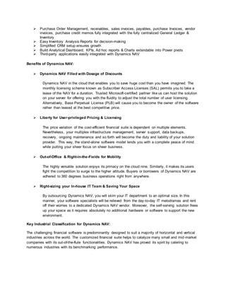  Purchase Order Management, receivables, sales invoices, payables, purchase Invoices, vendor
invoices, purchase credit memos fully integrated with the fully centralized General Ledger &
Inventory
 Easy Inventory Analysis Reports for decision-making
 Simplified CRM setup ensures growth
 Build Analytical Dashboard, KPIs, Ad hoc reports & Charts extendable into Power pivots
 Third-party applications easily integrated with Dynamics NAV
Benefits of Dynamics NAV:
 Dynamics NAV Filled with Dosage of Discounts
Dynamics NAV in the cloud that enables you to save huge cost than you have imagined. The
monthly licensing scheme known as Subscriber Access Licenses (SAL) permits you to take a
lease of the NAV for a duration. Trusted Microsoft-certified partner like us can host the solution
on your server for offering you with the fluidity to adjust the total number of user licensing.
Alternatively, Base Perpetual License (PLB) will cause you to become the owner of the software
rather than leased at the best competitive price.
 Liberty for User-privileged Pricing & Licensing
The price variation of the cost-efficient financial suite is dependent on multiple elements.
Nevertheless, your multiplex infrastructure management, server support, data backups,
recovery, ongoing maintenance and so forth will become the duty and liability of your solution
provider. This way, the stand-alone software model lends you with a complete peace of mind
while putting your sheer focus on sheer business.
 Out-of-Office & Right-in-the-Fields for Mobility
The highly versatile solution enjoys its primacy on the cloud nine. Similarly, it makes its users
fight the competition to surge to the higher altitude. Buyers or borrowers of Dynamics NAV are
adhered to 360 degrees business operations right from anywhere.
 Right-sizing your In-house IT Team & Saving Your Space
By outsourcing Dynamics NAV, you will skim your IT department to an optimal size. In this
manner, your software specialists will be relieved from the day-to-day IT melodramas and rent
off their worries to a dedicated Dynamics NAV vendor. Moreover, the self-serving solution frees
up your space as it requires absolutely no additional hardware or software to support the new
environment.
Key Industrial Classification for Dynamics NAV:
The challenging financial software is predominantly designed to suit a majority of horizontal and vertical
industries across the world. The customized financial suite helps to catalyze many small and mid-market
companies with its out-of-the-flute functionalities. Dynamics NAV has proved its spirit by catering to
numerous industries with its benchmarking performance.
 