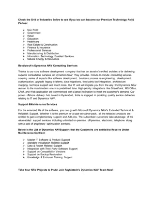 Check the Grid of Industries Below to see if you too can become our Premium Technology Pal &
Partner:
 Non Profit
 Government
 Retail
 Education
 Healthcare
 Real Estate & Construction
 Finance & Insurance
 Professional Services
 Manufacturing & Distribution
 Information Technology Enabled Services
 Natural Energy & Resources
Raybiztech’s Dynamics NAV Consulting Services
Thanks to our core software development company that has an asset of certified architects for delivering
superior consultative services on Dynamics NAV. They provides minute-to-minute consulting services
covering series of aspects like software development, business process re-engineering, development,
customization, upgrade legacy systems, data migrations, third party tool integration, architecture
mapping, technical support and much more. Our IT unit will migrate you from the very first Dynamics NAV
version to the most modern one in a predefined time. High-priority integrations like SharePoint, MS Office,
CRM, and Web application are commenced with a great inclination to meet the customer's demand. Our
proven offshore delivery hub based in Hyderabad, India is engaged in providing quality service deliveries
relating to IT and Dynamics NAV.
Support &Maintenance Services
For the extended life of the software, you can go with Microsoft Dynamics NAV's Extended Technical &
Helpdesk Support. Whether it is the premium or a spot-on-starter-pack, all the released products are
entitled to gain complementary support and Add-ons. The subscribed customers take advantage of the
value-added support services including unlimited on-premise, off-premise, electronic, telephone along
with a pool of proprietary optimization services.
Below is the List of Dynamics NAVSupport that the Customers are entitled to Receive Under
Maintenance Contract:
 Master IT Software & Product Support
 Standard Installation Related Support
 Data & Report Related Support
 Integration with Third Party Software Support
 Support on Compatibility Versions
 Support on Backup Restoration
 Knowledge & End-user Training Support
Take Your NAV Projects to Pluto! Join Raybiztech's Dynamics NAV Team Now!
 