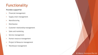 Functionality
Provides support for
▶ Financial management
▶ Supply chain management
▶ Manufacturing
▶ Distribution
▶ Customer relationship management
▶ Sales and marketing
▶ Service management
▶ Human resource management
▶ Project & Resource management
▶ Warehouse management
© iMatriz Solutions Pte Ltd
 