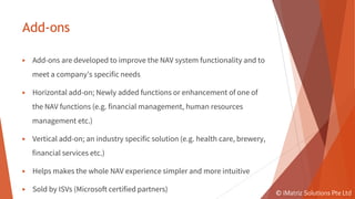 Add-ons
▶ Add-ons are developed to improve the NAV system functionality and to
meet a company’s specific needs
▶ Horizontal add-on; Newly added functions or enhancement of one of
the NAV functions (e.g. financial management, human resources
management etc.)
▶ Vertical add-on; an industry specific solution (e.g. health care, brewery,
financial services etc.)
▶ Helps makes the whole NAV experience simpler and more intuitive
▶ Sold by ISVs (Microsoft certified partners) © iMatriz Solutions Pte Ltd
 