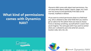 What kind of permissions
comes with Dynamics
NAV?
847-590-3000 | info@solsyst.com | @Solution_System
•Dynamics NAV comes with object level permissions. You
can setup what objects (tables, reports, pages, etc.) each
user has access to and specifically if the data can be
inserted, modified or deleted.
•If you want to control permissions down to a field level
(e.g. who is allowed to alter what field) then you need to
get an add-on for this (which there are many to choose
from) or develop something yourself (which is easier than
you’d imagine). The same goes with if you want to control
what user is allowed to post onto what G/L account,
location code, item, bin, etc.
 