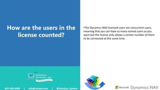 How are the users in the
license counted?
847-590-3000 | info@solsyst.com | @Solution_System
•The Dynamics NAV licensed users are concurrent users,
meaning that you can have as many named users as you
want but the license only allows a certain number of them
to be connected at the same time.
 
