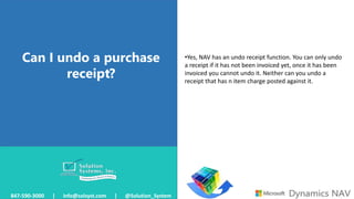 Can I undo a purchase
receipt?
847-590-3000 | info@solsyst.com | @Solution_System
•Yes, NAV has an undo receipt function. You can only undo
a receipt if it has not been invoiced yet, once it has been
invoiced you cannot undo it. Neither can you undo a
receipt that has n item charge posted against it.
 