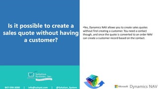 Is it possible to create a
sales quote without having
a customer?
847-590-3000 | info@solsyst.com | @Solution_System
•Yes, Dynamics NAV allows you to create sales quotes
without first creating a customer. You need a contact
though, and once the quote is converted to an order NAV
can create a customer record based on the contact.
 