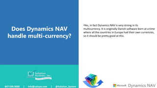 Does Dynamics NAV
handle multi-currency?
847-590-3000 | info@solsyst.com | @Solution_System
•Yes, in fact Dynamics NAV is very strong in its
multicurrency. It is originally Danish software born at a time
where all the countries in Europe had their own currencies,
so it should be pretty good at this.
 