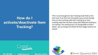 How do I
activate/deactivate Item
Tracking?
847-590-3000 | info@solsyst.com | @Solution_System
•This is one through the Item Tracking Code field on the
item card. If an item has transactions you cannot change
from an item tracking code with tracking to an item
tracking code that has been setup with different tracking or
no tracking. The workaround is to change NAV so that it
allows you to change this field if all item ledger entries are
closed.
 