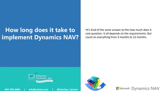 How long does it take to
implement Dynamics NAV?
847-590-3000 | info@solsyst.com | @Solution_System
•It’s kind of the same answer to the how much does it
cost question. It all depends on the requirements. But
count on everything from 3 months to 12 months.
 