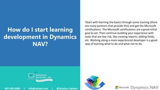 How do I start learning
development in Dynamics
NAV?
847-590-3000 | info@solsyst.com | @Solution_System
•Start with learning the basics through some training (there
are many partners that provide this) and get the Microsoft
certifications. The Microsoft certifications are a great initial
goal to set. Then continue building your experience with
tasks that are low risk, like creating reports, adding fields,
etc. Working along a more experienced developer is a good
way of learning what to do and what not to do.
 