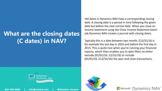 What are the closing dates
(C dates) in NAV?
847-590-3000 | info@solsyst.com | @Solution_System
•All dates in Dynamics NAV have a corresponding closing
date. A closing date is a period in time following the given
date but before the next normal date. When you close an
income statement using the Close Income Statement batch
job Dynamics NAV creates a journal with closing dates.
Typically this is a date between two month; C12/31/16 is
for example the last day in 2016 and before the first day in
2015. This is quite nice when you’re running your financial
reports, which then enables you to date filters to either
exclude (01/01/16..12/31/16) or include
(01/01/16..C12/31/16) the year end close transactions.
 