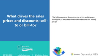 What drives the sales
prices and discounts; sell-
to or bill-to?
847-590-3000 | info@solsyst.com | @Solution_System
•The bill-to customer determines the prices and discounts
that applies, it also determines the dimensions and posting
groups.
 