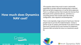 How much does Dynamics
NAV cost?
847-590-3000 | info@solsyst.com | @Solution_System
•The question about how much it costs is technically
impossible to answer without knowing what is required.
NAV can be fairly inexpensive or it can be fairly expensive.
There is a software portion that includes the licenses from
Microsoft and for potential add-ons, and there is a
consulting portion that includes tasks like training,
configuration, data migration and development.
There is also typically a large amount of work your internal
people have to put into the implementation. Contact a
partner to do an analysis and estimate if you want to know
how much it would cost for your business to implement
Dynamics NAV and what the return on investment would
be.
 
